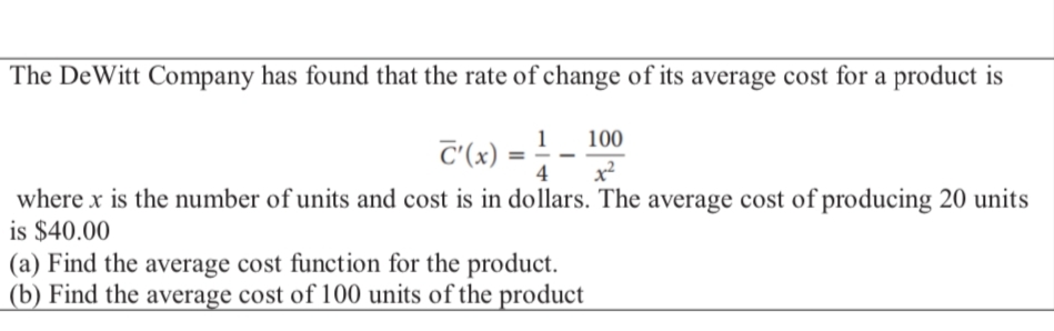 The DeWitt Company has found that the rate of change of its average cost for a product is
1
100
C'(x) 4 x²
where x is the number of units and cost is in dollars. The average cost of producing 20 units
is $40.00
(a) Find the average cost function for the product.
(b) Find the average cost of 100 units of the product