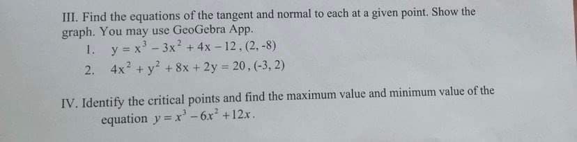 III. Find the equations of the tangent and normal to each at a given point. Show the
graph. You may use GeoGebra App.
1. y = x³ - 3x² + 4x-12, (2,-8)
2.
4x² + y² + 8x + 2y = 20, (-3, 2)
IV. Identify the critical points and find the maximum value and minimum value of the
equation y = x² - 6x² + 12x.