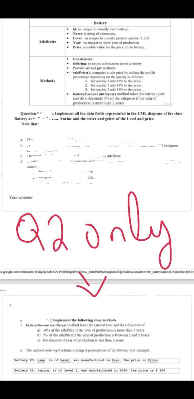 Battery
id: an integer to identify each battery.
Name: a string of characters.
Level: an integer to classify product quality (1,2,3)
Year : an integer to show year of production
• Price: a double value for the price of the battery.
Attributes
Constructor.
toString: to retum information about a battery
Provide set and get methods.
salePrice(): computes a sale price by adding the proffit
percentage depending on the quality as follows:
Methods
1. for qualtiy I add 13% to the price.
2. for qualtiy 2 add 16% to the price.
3. for qualtiy 3 add 19% to the price..
• batterydiscount (int Byear) method takes the current year
and do a discounts 5% of the saleprice if the year of
production is more than 2 years
Actin
Question 1
Battery as
Note that:
E. Implement all the data fields represented in the UML diagram of the class
. ructor and the setter and getter of the Level and price.
a.
Th-
accepteu
e.
attribute
da neice bu addine
ice.
Your answer
Q2only
s.google.com/forms/die/1FAlpOLSdax2VYhSPB0gciPosOrbx_bsorPbWapSkg4kNIEIJQYuBrwiviewform?hr_submission=Chki4bSiz-MBEH
*): Implement the following class methods
1. batterydiseount (int Byear) method takes the current year and do a discount of
a) 10% of the salePrice if the year of production is more than 5 years
b) 5% of the salePrice if the year of production is between 2 and 5 years.
e) No discount if year of production is less than 2 years.
a. The method toString() returns a string representation of the Battery. For example,
Battery ID: name, is of Level, was manufactured in Year, the price is Price.
Battery 21: ispira, is of level 2, was manufactured in 2020, the price is 4 200.
