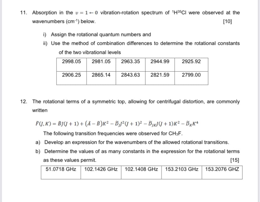 11. Absorption in the = 10 vibration-rotation spectrum of 1H35CI were observed at the
wavenumbers (cm-1) below.
i) Assign the rotational quantum numbers and
[10]
ii) Use the method of combination differences to determine the rotational constants
of the two vibrational levels
2998.05
2981.05
2963.35 2944.99
2925.92
2906.25
2865.14
2843.63
2821.59
2799.00
12. The rotational terms of a symmetric top, allowing for centrifugal distortion, are commonly
written
F(J, K) = BJJ + 1) + (Ã − В)к² – Ď₁J² (J + 1)² − ÕƒÂ³(J + 1)K² - DKK4
The following transition frequencies were observed for CH3F.
a) Develop an expression for the wavenumbers of the allowed rotational transitions.
b) Determine the values of as many constants in the expression for the rotational terms
as these values permit.
[15]
51.0718 GHz
102.1426 GHz 102.1408 GHz 153.2103 GHz 153.2076 GHZ