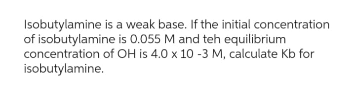 Isobutylamine is a weak base. If the initial concentration
of isobutylamine is 0.055 M and teh equilibrium
concentration of OH is 4.0 x 10 -3 M, calculate Kb for
isobutylamine.