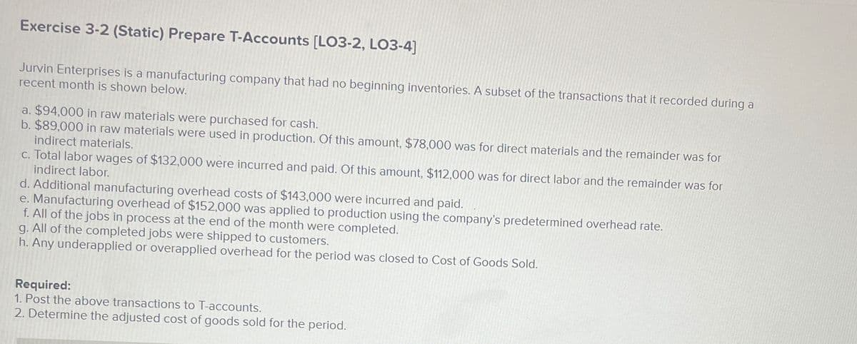 Exercise 3-2 (Static) Prepare T-Accounts [LO3-2, LO3-4]
Jurvin Enterprises is a manufacturing company that had no beginning inventories. A subset of the transactions that it recorded during a
recent month is shown below.
a. $94,000 in raw materials were purchased for cash.
b. $89,000 in raw materials were used in production. Of this amount, $78,000 was for direct materials and the remainder was for
indirect materials.
c. Total labor wages of $132,000 were incurred and paid. Of this amount, $112,000 was for direct labor and the remainder was for
indirect labor.
d. Additional manufacturing overhead costs of $143,000 were incurred and paid.
e. Manufacturing overhead of $152,000 was applied to production using the company's predetermined overhead rate.
f. All of the jobs in process at the end of the month were completed.
g. All of the completed jobs were shipped to customers.
h. Any underapplied or overapplied overhead for the period was closed to Cost of Goods Sold.
Required:
1. Post the above transactions to T-accounts.
2. Determine the adjusted cost of goods sold for the period.