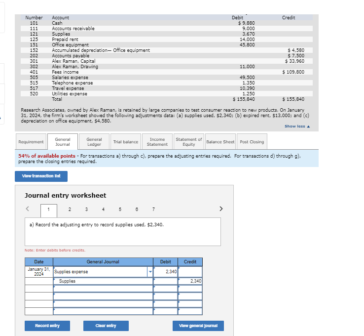 Number
Account
101
Cash
111
Accounts receivable
121
Supplies
125
Prepaid rent
151
Office equipment
152
202
Accumulated depreciation- Office equipment
Accounts payable
301
Alex Raman, Capital
302
Alex Raman, Drawing
401
505
515
517
Fees income
Salaries expense
Telephone expense
Travel expense
520
Utilities expense
Total
Debit
$ 9,880
9,000
3,670
14,000
45,800
Credit
$ 4,580
$ 7,500
$ 33,960
11,000
$ 109,800
49,500
1,350
10,390
1,250
$ 155,840
$ 155,840
Research Associates, owned by Alex Raman, is retained by large companies to test consumer reaction to new products. On January
31, 2024, the firm's worksheet showed the following adjustments data: (a) supplies used, $2,340; (b) expired rent, $13,000; and (c)
depreciation on office equipment, $4,580.
Show less
Requirement
General
Journal
General
Ledger
Trial balance
Income
Statement
Statement of
Equity
Balance Sheet Post Closing
54% of available points - For transactions a) through c), prepare the adjusting entries required. For transactions d) through g),
prepare the closing entries required.
View transaction let
Journal entry worksheet
1
2 3 4
5 6
7
a) Record the adjusting entry to record supplies used, $2,340.
Note: Enter debits before credits.
Date
January 31,
2024
General Journal
Debit
Credit
Supplies expense
Supplies
2,340
2,340
Record entry
Clear entry
View general journal