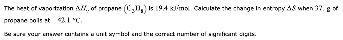 The heat of vaporization AH, of propane (C3Hg) is 19.4 kJ/mol. Calculate the change in entropy AS when 37. g of
propane boils at - 42.1 °C.
Be sure your answer contains a unit symbol and the correct number of significant digits.