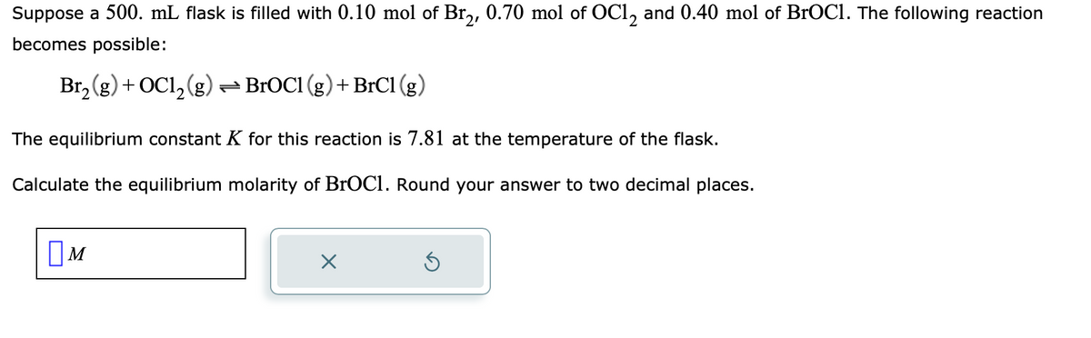 Suppose a 500. mL flask is filled with 0.10 mol of Br₂, 0.70 mol of OC12 and 0.40 mol of BrOC1. The following reaction
becomes possible:
Br₂(g) + OC1₂(g) ⇒ BrOC1 (g) + BrCl (g)
The equilibrium constant K for this reaction is 7.81 at the temperature of the flask.
Calculate the equilibrium molarity of BrOC1. Round your answer to two decimal places.
M
X
S