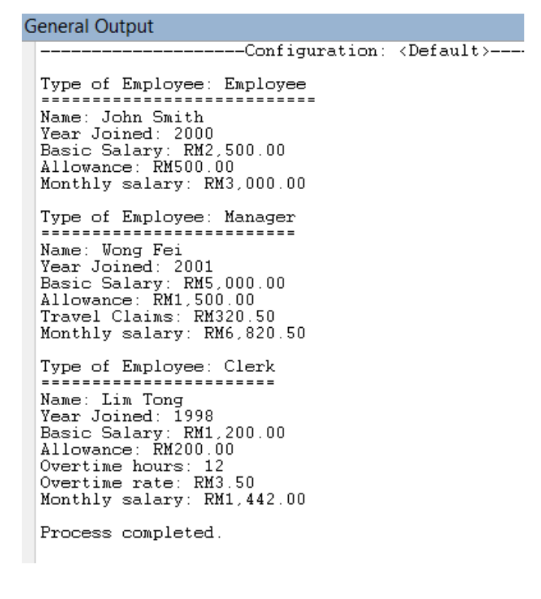 General Output
---Configuration: <Default>---
Type of Employee: Employee
=====
Name: John Smith
Year Joined: 2000
Basic Salary: RM2,500.00
Allowance: RM500.00
Monthly salary: RM3,000.00
Type of Employee: Manager
===
Name: Wong Fei
Year Joined: 2001
Basic Salary: RM5,000.00
Allowance: RM1,500.00
Travel Claims: RM320.50
Monthly salary: RM6,820.50
Type of Employee: Clerk
Name: Lim Tong
Year Joined: 1998
Basic Salary: RM1,200.00
Allowance: RM200.00
Overtime hours: 12
Overtime rate: RM3.50
Monthly salary: RM1,442.00
Process completed.
