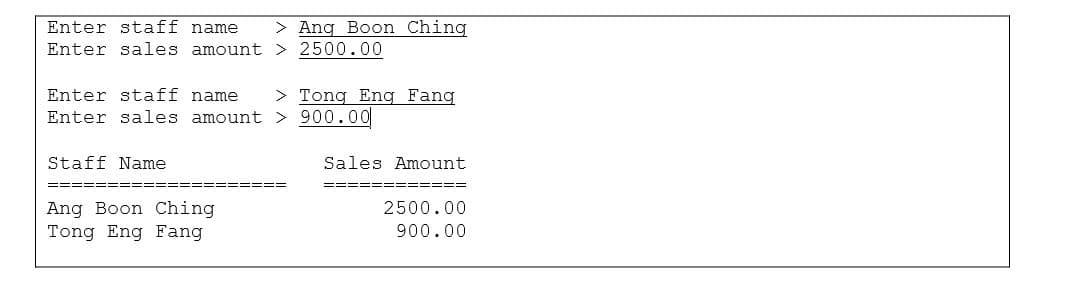 Enter staff name
Ang Boon Ching
Enter sales amount
2500.00
Tong Eng Fang
900.00
Enter staff name
Enter sales amount
Staff Name
Sales Amount
======
2500.00
Ang Boon Ching
Tong Eng Fang
900.00
