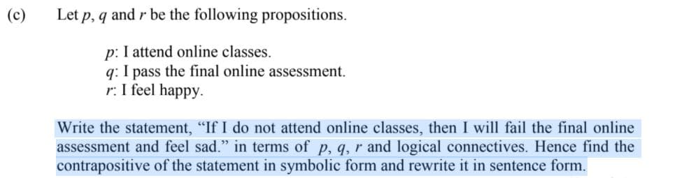 (c)
Let p, q and r be the following propositions.
p: I attend online classes.
q: I pass the final online assessment.
r: I feel happy.
Write the statement, "If I do not attend online classes, then I will fail the final online
assessment and feel sad." in terms of p, q, r and logical connectives. Hence find the
contrapositive of the statement in symbolic form and rewrite it in sentence form.
