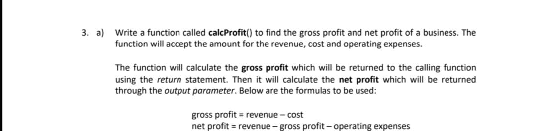 3. a) Write a function called calcProfit() to find the gross profit and net profit of a business. The
function will accept the amount for the revenue, cost and operating expenses.
The function will calculate the gross profit which will be returned to the calling function
using the return statement. Then it will calculate the net profit which will be returned
through the output parameter. Below are the formulas to be used:
gross profit = revenue – cost
net profit = revenue - gross profit – operating expenses
