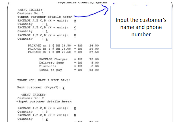 vegetables ordering system
<MENU PRICES>
Customer No: 1
<input customer details here>
Input the customer's
name and phone
PACKAGE A, B,C,D (X exit):
: 1
PACKAGE A, B,C, D (X exit):
: 1
PACKAGE A, B,C,D (X exit):
: 1
Quantity
Quantity
B
number
Quantity
PACKAGE a: 1 @ RM 24.50
PACKAGE B: 1 @ RM 26.00
PACKAGE C: 1 @ RM 27.50
- RM
- RM
- RM
24.50
26.00
27.50
PACKAGE Charges
Delivery fees
= RM
78.00
5.00
- RM
- RM
- RM
Discounts
0.00
Total to pay
93.00
THANK YOU, HAVE A NICE DAY!!
Next customer (Y=yes?): Y
<MENU PRICES>
Customer No: 2
<input customer details here>
PACKAGE A, B,C,D (X exit):
: 3
PACKAGE A, B,C,D (X = exit):
: 2
B
Quantity
D
Quantity
