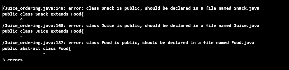 /Juice_ordering.java:148: error: class Snack is public, should be declared in a file named Snack.java
public class Snack extends Food{
/Juice_ordering.java:168: error: class Juice is public, should be declared in a file named Juice.java
public class Juice extends Food{
л
/Juice_ordering.java:187: error: class Food is public, should be declared in a file named Food.java
public abstract class Food{
3 errors
