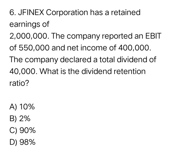 6. JFINEX Corporation has a retained
earnings of
2,000,000. The company reported an EBIT
of 550,000 and net income of 400,000.
The company declared a total dividend of
40,000. What is the dividend retention
ratio?
A) 10%
B) 2%
C) 90%
D) 98%
