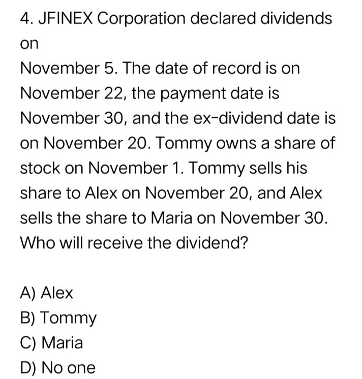 4. JFINEX Corporation declared dividends
on
November 5. The date of record is on
November 22, the payment date is
November 30, and the ex-dividend date is
on November 20. Tommy owns a share of
stock on November 1. Tommy sells his
share to Alex on November 20, and Alex
sells the share to Maria on November 30.
Who will receive the dividend?
A) Alex
B) Tommy
C) Maria
D) No one
