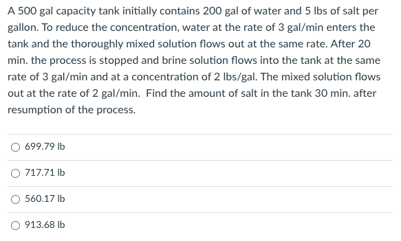 A 500 gal capacity tank initially contains 200 gal of water and 5 Ibs of salt per
gallon. To reduce the concentration, water at the rate of 3 gal/min enters the
tank and the thoroughly mixed solution flows out at the same rate. After 20
min. the process is stopped and brine solution flows into the tank at the same
rate of 3 gal/min and at a concentration of 2 Ibs/gal. The mixed solution flows
out at the rate of 2 gal/min. Find the amount of salt in the tank 30 min. after
resumption of the process.
O 699.79 Ib
O 717.71 lb
O 560.17 Ib
O 913.68 Ib
