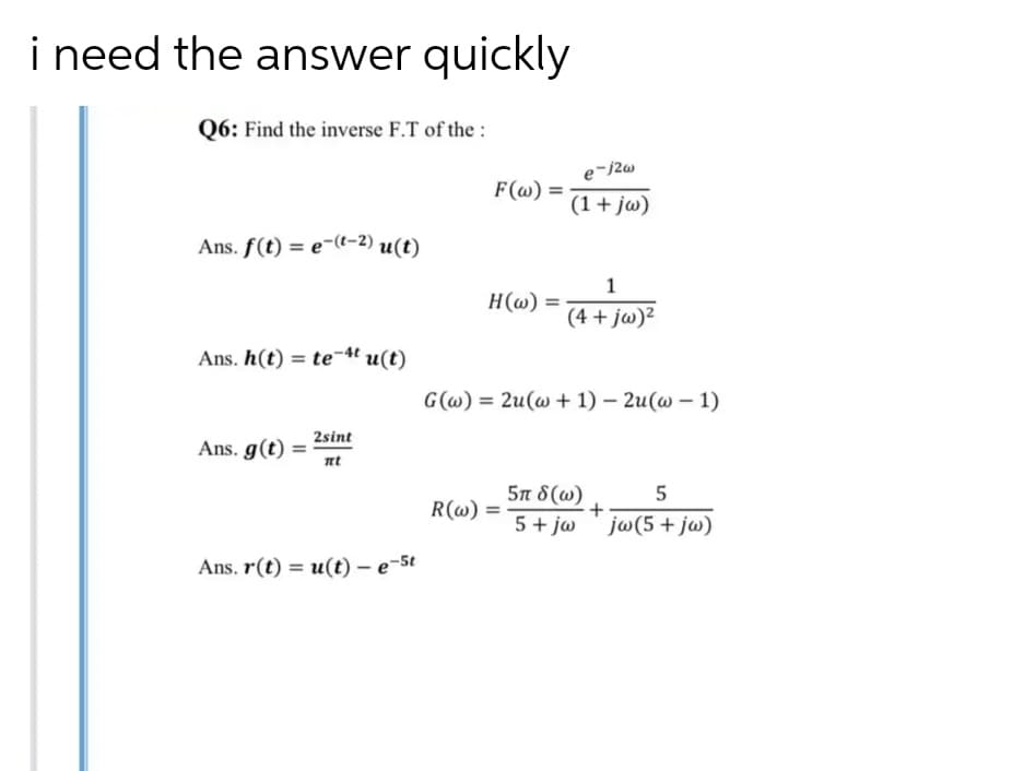 i need the answer quickly
Q6: Find the inverse F.T of the :
F(@) =
(1+ jw)
Ans. f(t) = e-(t-2) u(t)
1
H(w)
%3D
(4 + jw)²
Ans. h(t) = te-4t u(t)
G(@) = 2u(w + 1) – 2u(w – 1)
2sint
Ans. g(t)
nt
5π δ (ω)
5+ jw ' jw(5+ jw)
R(@) =
Ans. r(t) = u(t) - e-5t
