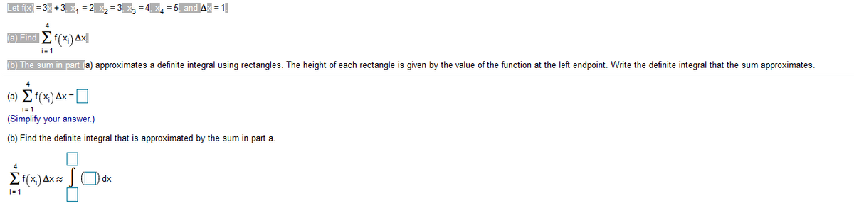 Let f(x) = 3× + 3, x, = 2, x2
and Ax = 1
4
(a) Find f(x) Ax
b) The sum in part (a) approximates a definite integral using rectangles. The height of each rectangle is given by the value of the function at the left endpoint. Write the definite integral that the sum approximates.
4
(a) Ef(x) Ax:
i= 1
(Simplify your answer.)
(b) Find the definite integral that is approximated by the sum in part a.
4
Ef(x) Ax = ] O dx
j=1
