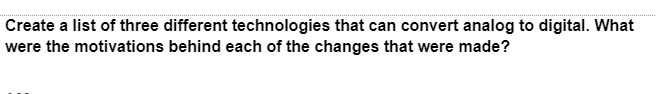 Create a list of three different technologies that can convert analog to digital. What
were the motivations behind each of the changes that were made?