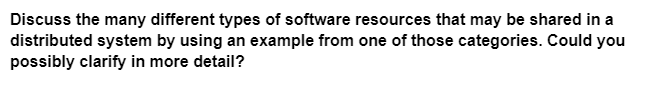 Discuss the many different types of software resources that may be shared in a
distributed system by using an example from one of those categories. Could you
possibly clarify in more detail?