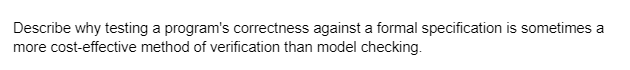 Describe why testing a program's correctness against a formal specification is sometimes a
more cost-effective method of verification than model checking.