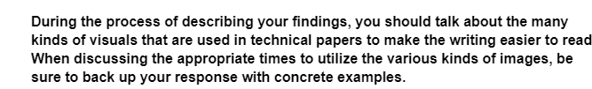 During the process of describing your findings, you should talk about the many
kinds of visuals that are used in technical papers to make the writing easier to read
When discussing the appropriate times to utilize the various kinds of images, be
sure to back up your response with concrete examples.