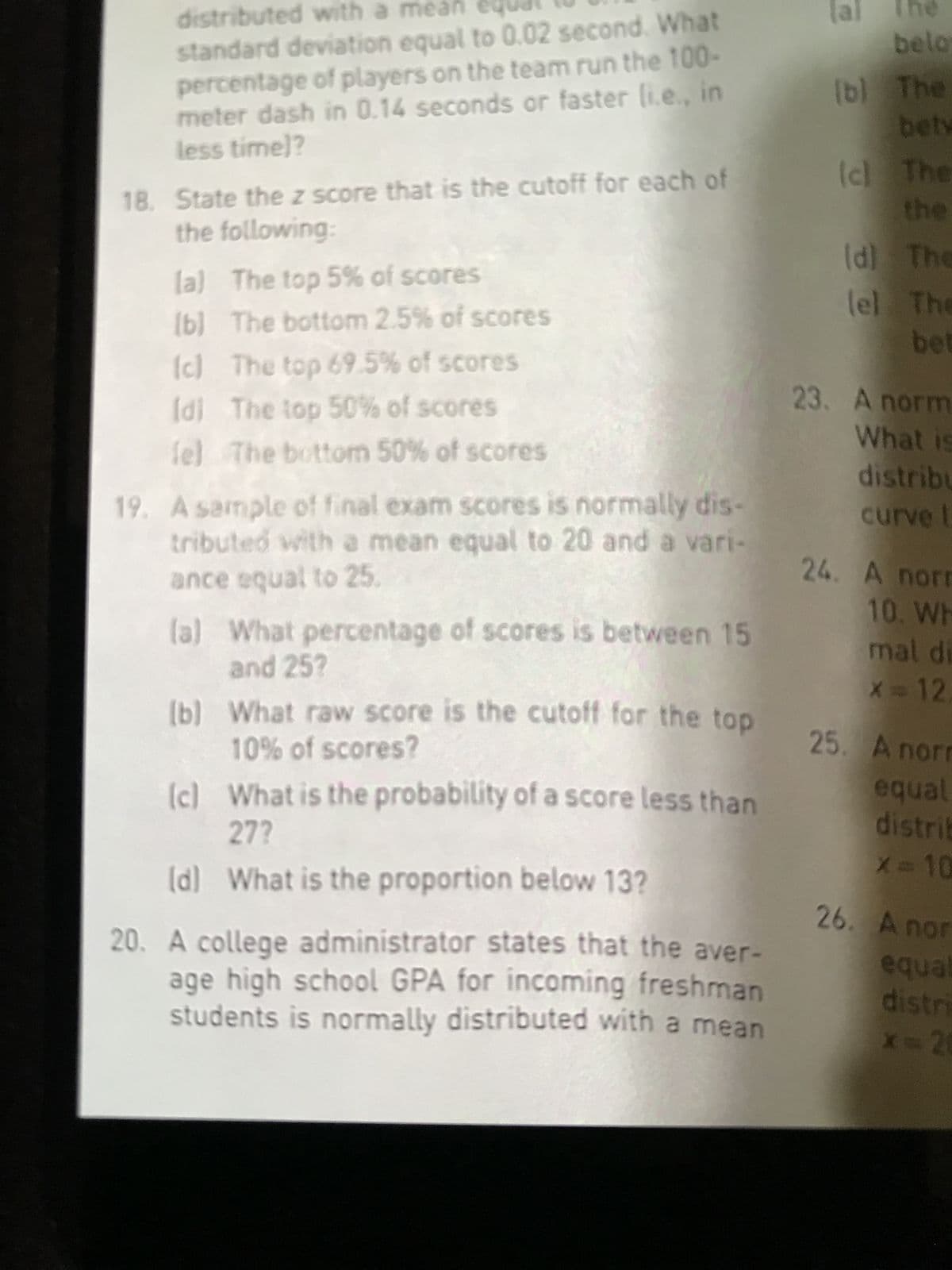 distributed with a mean
standard deviation equal to 0.02 second. What
percentage of players on the team run the 100-
meter dash in 0.14 seconds or faster li.e., in
less time)?
18. State the z score that is the cutoff for each of
the following:
(a)
The top 5% of scores
(b)
The bottom 2.5% of scores
(c)
The top 69.5% of scores
[d] The top 50% of scores
fel
The bottom 50% of scores
19. A sample of final exam scores is normally dis-
tributed with a mean equal to 20 and a vari-
ance equal to 25.
(a) What percentage of scores is between 15
and 25?
[b]
(c)
What raw score is the cutoff for the top
10% of scores?
What is the probability of a score less than
27?
(d) What is the proportion below 13?
20. A college administrator states that the aver-
age high school GPA for incoming freshman
students is normally distributed with a mean
(al
belo
(b) The
bety
(c) The
the
(d)
The
lel The
bet
23. A norm
What is
distribu
curve t
24. A norm
10. Wh
mal di
X = 12.
25. A norm
equal
distrib
X=10
26. A nor
equal
distri
x=20