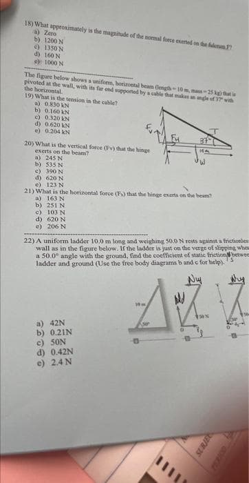 18) What approximately is the magnitude of the normal force exerted on the fulcrum F7
a) Zero
b) 1200 N
c) 1350 N
d) 160 N
e) 1000 N
The figure below shows a uniform, horizontal beam (length-10 m, mass-25 kg) that is
pivoted at the wall, with its far end supported by a cable that makes an angle of 37 with
the horizontal.
19) What is the tension in the cable?
a) 0.830 kN
b) 0.160 kN
c) 0.320 kN
d) 0.620 kN
e) 0.204 kN
20) What is the vertical force (Pv) that the hinge
exerts on the beam?
a) 245 N
b) 535 N
c) 390 N
d) 620 N
e) 123 N
21) What is the horizontal force (Fs) that the hinge exerts on the beam?
a) 163 N
b) 251 N
c)
103 N
d)
620 N
e) 206 N
109
22) A uniform ladder 10.0 m long and weighing 50.0 N rests against a frictionles
wall as in the figure below. If the ladder is just on the verge of slipping when
a 50.0° angle with the ground, find the coefficient of static friction betwee
ladder and ground (Use the free body diagrams b and c for help).
AZZ
a) 42N
b) 0.21N
12
c) 50N
d) 0.42N
e) 2.4 N
10m
SUBJEC