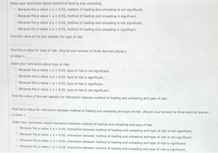 State your conclusion about method of loading and unloading.
Because the p-value> a = 0.05, method of loading and unloading is not significant.
ⒸBecause the p-value> a = 0.05, method of loading and unloading is significant.
Because the p-value sa = 0.05, method of loading and unloading is not significant.
Because the p-value sa = 0.05, method of loading and unloading is significant.
Find the value of the test statistic for type of ride.
Find the p-value for type of ride. (Round your answer to three decimal places.)
p-value=
State your conclusion about type of ride.
Because the p-value> a = 0.05, type of ride is not significant.
Because the p-value sa = 0.05, type of ride is significant.
Because the p-value > a = 0.05, type of ride is significant.
Because the p-values a 0.05, type of ride is not significant.
Find the value of the test statistic for interaction between method of loading and unloading and type of ride.
Find the p-value for interaction between method of loading and unloading and type of ride. (Round your answer to three decimal places.)
p-value=
State your conclusion about interaction between method of loading and unloading and type of ride.
Because the p-value sa = 0.05, interaction between method of loading and unloading and type of ride is not significant.
Because the p-value> a = 0.05, interaction between method of loading and unloading and type of ride is not significant.
Because the p-value sa = 0.05, interaction between method of loading and unloading and type of ride is significant.
Because the p-value> a = 0.05, interaction between method of loading and unloading and type of ride is significant.