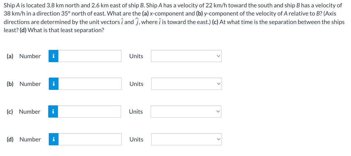 Ship A is located 3.8 km north and 2.6 km east of ship B. Ship A has a velocity of 22 km/h toward the south and ship B has a velocity of
38 km/h in a direction 35° north of east. What are the (a) x-component and (b) y-component of the velocity of A relative to B? (Axis
directions are determined by the unit vectors î and 7, where i is toward the east.) (c) At what time is the separation between the ships
least? (d) What is that least separation?
(a) Number
(b) Number
(c) Number
(d) Number
IN
IN
Units
Units
Units
Units
>
>