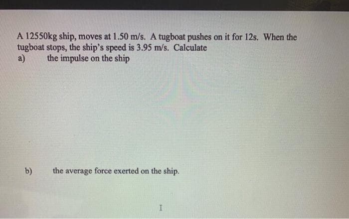 A 12550kg ship, moves at 1.50 m/s. A tugboat pushes on it for 12s. When the
tugboat stops, the ship's speed is 3.95 m/s. Calculate
a) the impulse on the ship
b)
the average force exerted on the ship.
I