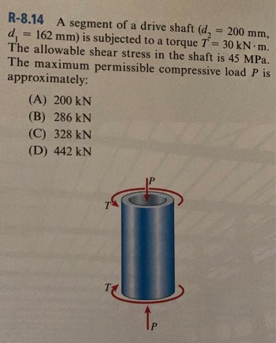 = 200 mm,
R-8.14 A segment of a drive shaft (d₂
d₁ = 162 mm) is subjected to a torque T = 30 kN m.
The allowable shear stress in the shaft is 45 MPa.
The maximum permissible compressive load P is
approximately:
(A) 200 KN
(B) 286 KN
(C) 328 KN
(D) 442 kN
T
T
↑P