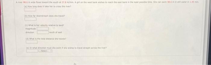 A river 98.6 m wide flows toward the south at 37.8 m/min, A girl on the west bank wishes to reach the east bank in the least possible time. She can swim 98.6 m in still water in 1.45 min.
(a) How long does it take her to cross the river?
(b) How far downstream does she travel?
(c) What is her velocity relative to land?
magnitude
direction
south of east:
(d) What is the total distance she travels?
(6) In what direction must she swim if she wishes to travel straight across the river?