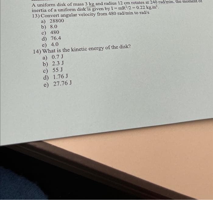 A uniform disk of mass 3 kg and radius 12 cm rotates at 240 rad/min. the moment of
inertia of a uniform disk is given by I = mR2/2=0.22 kg.m².
13) Convert angular velocity from 480 rad/min to rad/s
a) 28800
b) 8.0
c) 480
d) 76.4
e) 4.0
14) What is the kinetic energy of the disk?
a) 0.7 J
b) 2.3 J
c) 55 J
d) 1.76 J
e) 27.76 J