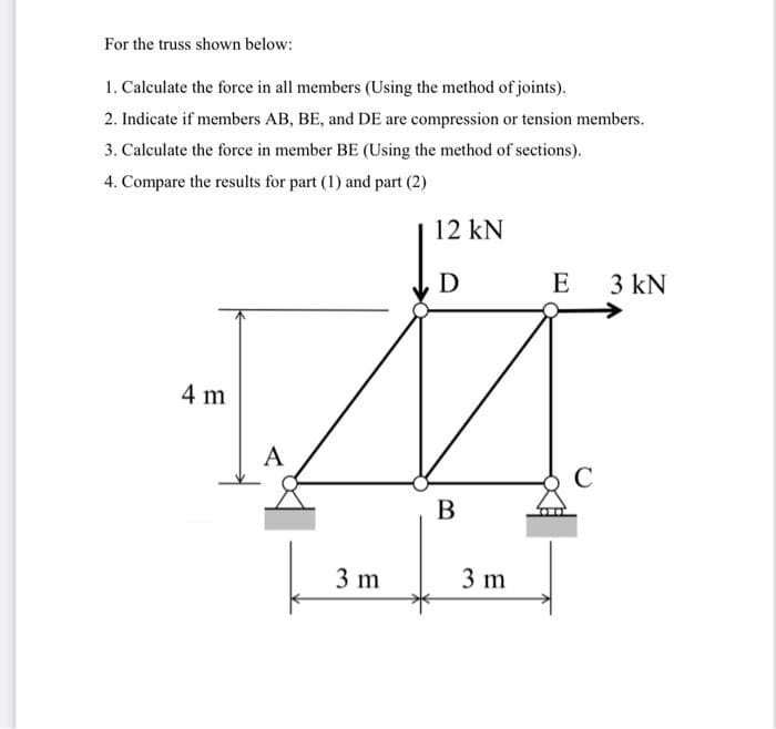 For the truss shown below:
1. Calculate the force in all members (Using the method of joints).
2. Indicate if members AB, BE, and DE are compression or tension members.
3. Calculate the force in member BE (Using the method of sections).
4. Compare the results for part (1) and part (2)
4 m
A
3 m
12 kN
D
B
3 m
E 3 kN
C