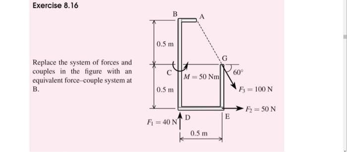 Exercise 8.16
Replace the system of forces and
couples in the figure with an
equivalent force-couple system at
B.
B
0.5 m
с
0.5 m
A
M = 50 Nm
F₁ = 40 ND
k
0.5 m
E
F3 = 100 N
F₂ = 50 N