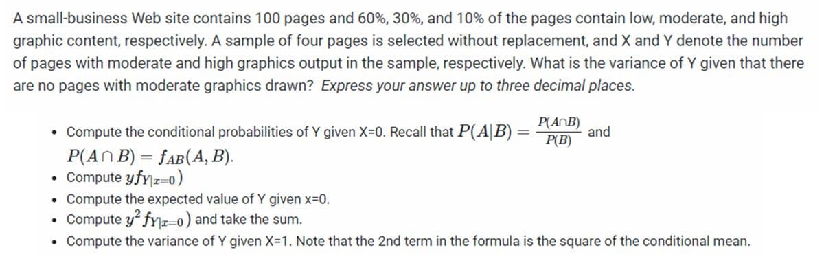 A small-business Web site contains 100 pages and 60%, 30%, and 10% of the pages contain low, moderate, and high
graphic content, respectively. A sample of four pages is selected without replacement, and X and Y denote the number
of pages with moderate and high graphics output in the sample, respectively. What is the variance of Y given that there
are no pages with moderate graphics drawn? Express your answer up to three decimal places.
• Compute the conditional probabilities of Y given X=0. Recall that P(A|B)
P(ANB)
and
P(B)
P(AN B) = fAB(A, B).
Compute yfy|r=0)
Compute the expected value of Y given x=0.
Compute y² fy]æ=–0) and take the sum.
Compute the variance of Y given X=1. Note that the 2nd term in the formula is the square of the conditional mean.
