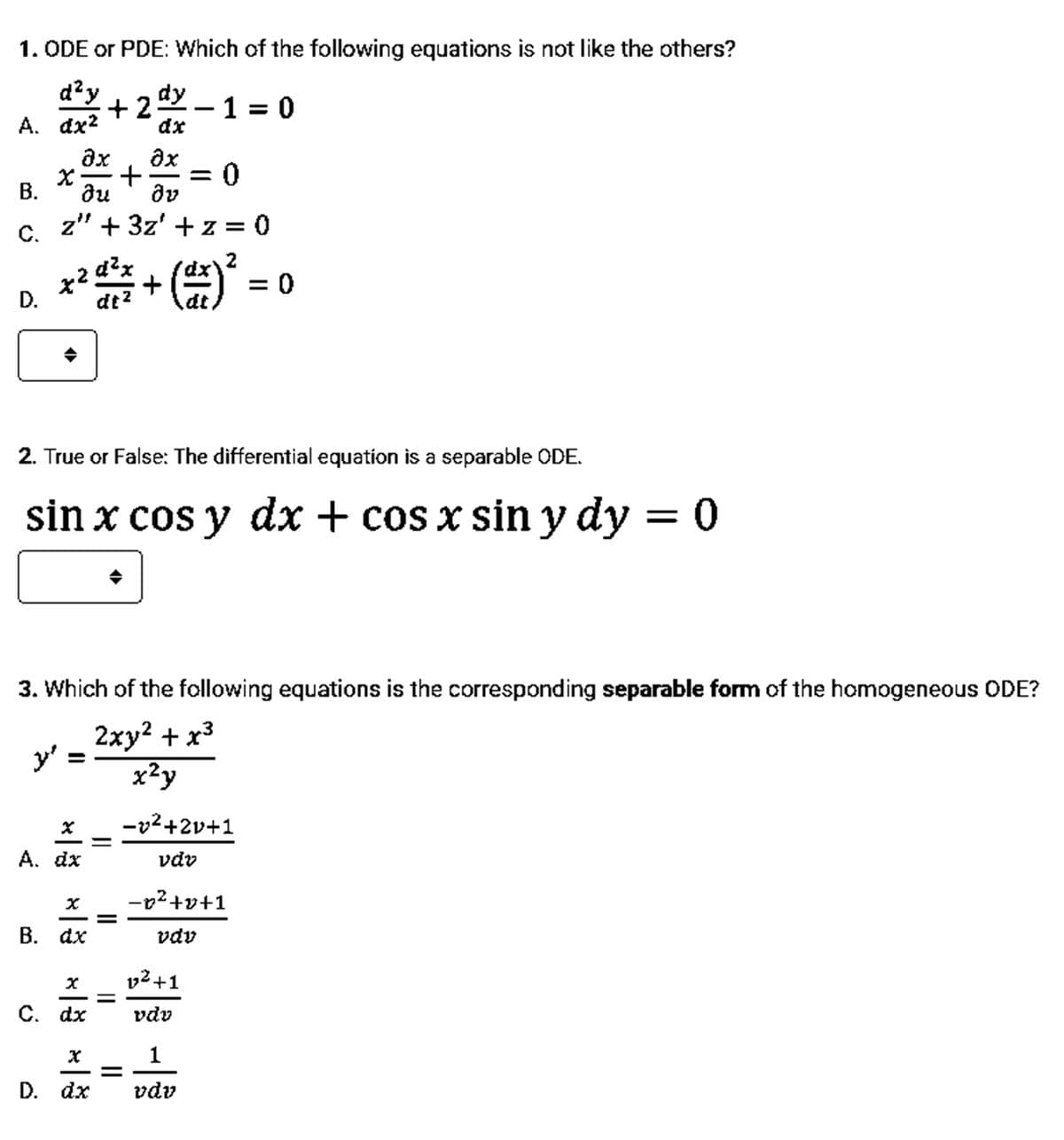 1. ODE or PDE: Which of the following equations is not like the others?
d²y
А. dx2
dy
+2-1 = 0
dx
ax
= 0
dv
ax
В.
ди
z" + 3z' + z = 0
C.
d?x
x2
= 0
D.
dt?
2. True or False: The differential equation is a separable ODE.
sin x cos y dx + cos x sin y dy = 0
3. Which of the following equations is the corresponding separable form of the homogeneous ODE?
2ху? + x3
y'
x²y
-v²+2v+1
A. dx
vdv
-p2+v+1
В. dx
vdv
v2 +1
%D
С. dx
vdv
D. dx
vdv
