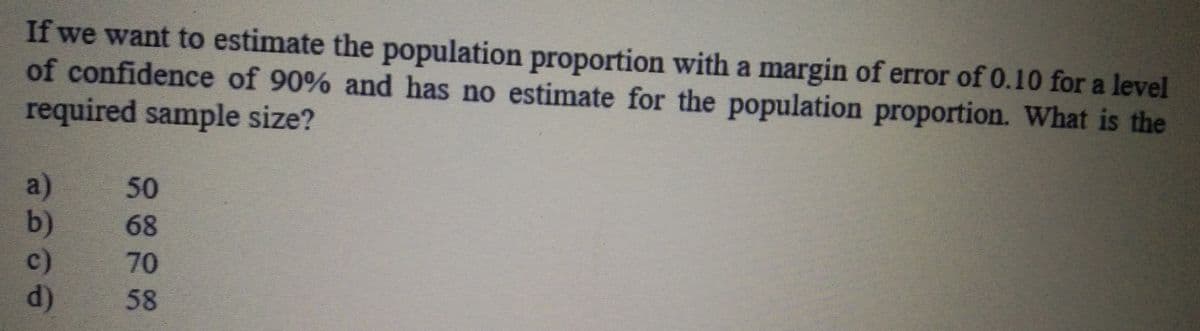 If we want to estimate the population proportion with a margin of error of 0.10 for a level
of confidence of 90% and has no estimate for the population proportion. What is the
required sample size?
a)
b)
c)
d)
50
68
70
58
