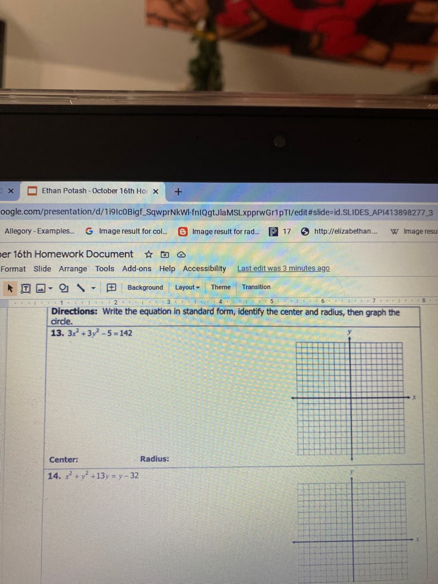Ethan Potash - October 16th Hor X
oogle.com/presentation/d/1i9lc0Bigf SqwprNkWl-fnlQgtJlaMSLxpprwGr1pTI/edit#slide=id.SLIDES AP1413898277 3
Allegory -Examples..
G Image result for col..
e Image result for rad. P 17
O http://elizabethan..
W Image resul
per 16th Homework Document D ☺
Format Slide Arrange Tools Add-ons Help Accessibility
Last edit was 3 minutes ago
Background
Layout -
Theme
Transition
II 1 2
4.
5 I 6 7 1
Directions: Write the equation in standard form, identify the center and radius, then graph the
circle.
13. 3x + 3y-5 = 142
y
Center:
Radius:
14. +
2 +13y = y-32
