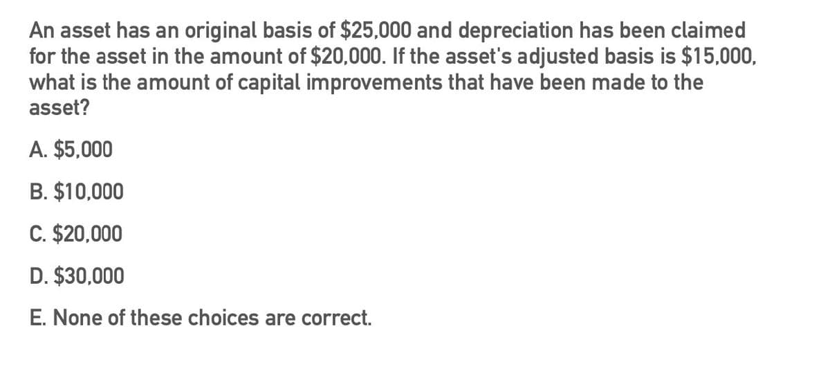 An asset has an original basis of $25,000 and depreciation has been claimed
for the asset in the amount of $20,000. If the asset's adjusted basis is $15,000,
what is the amount of capital improvements that have been made to the
asset?
A. $5,000
B. $10,000
C. $20,000
D. $30,000
E. None of these choices are correct.