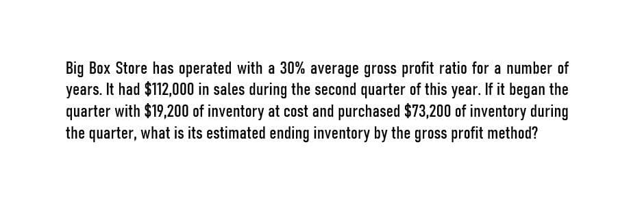 Big Box Store has operated with a 30% average gross profit ratio for a number of
years. It had $112,000 in sales during the second quarter of this year. If it began the
quarter with $19,200 of inventory at cost and purchased $73,200 of inventory during
the quarter, what is its estimated ending inventory by the gross profit method?