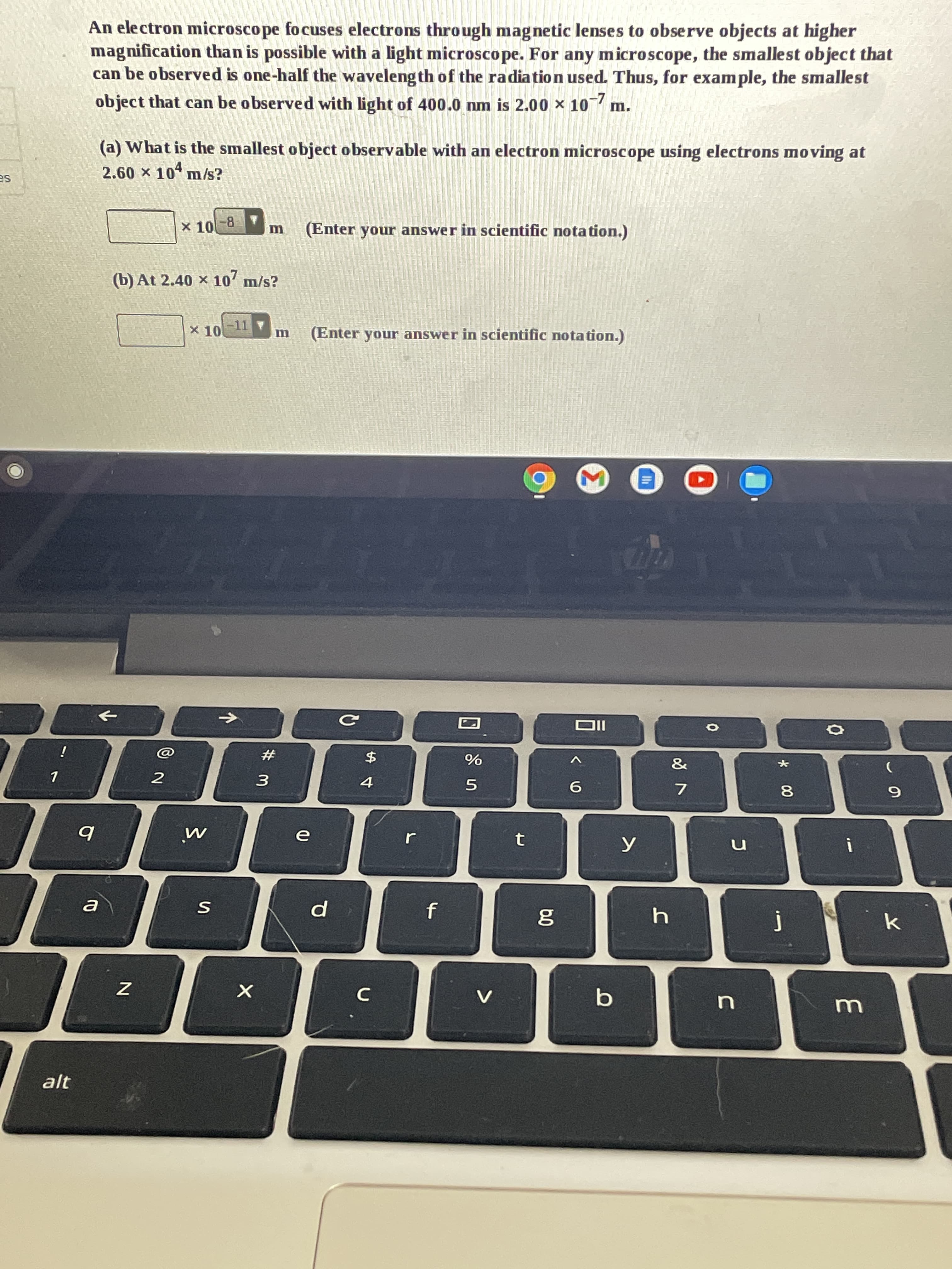 * 00
$寸
An electron microscope focuses electrons through magnetic lenses to observe objects at higher
magnification than is possible with a light microscope. For any microscope, the smallest object that
can be observed is one-half the waveleng th of the radiation used. Thus, for example, the smallest
object that can be observed with light of 400.0 nm is 2.00 x 10 m.
(a) What is the smallest object observable with an electron microscope using electrons moving at
2.60 x 10 m/s?
SE
X 10-8
(Enter your answer in scientific notation.)
(b) At 2.40 × 107
x 10
-11
(Enter your answer in scientific notation.)
->
IIO
i
#
&
%
3.
9.
7.
61
alt
