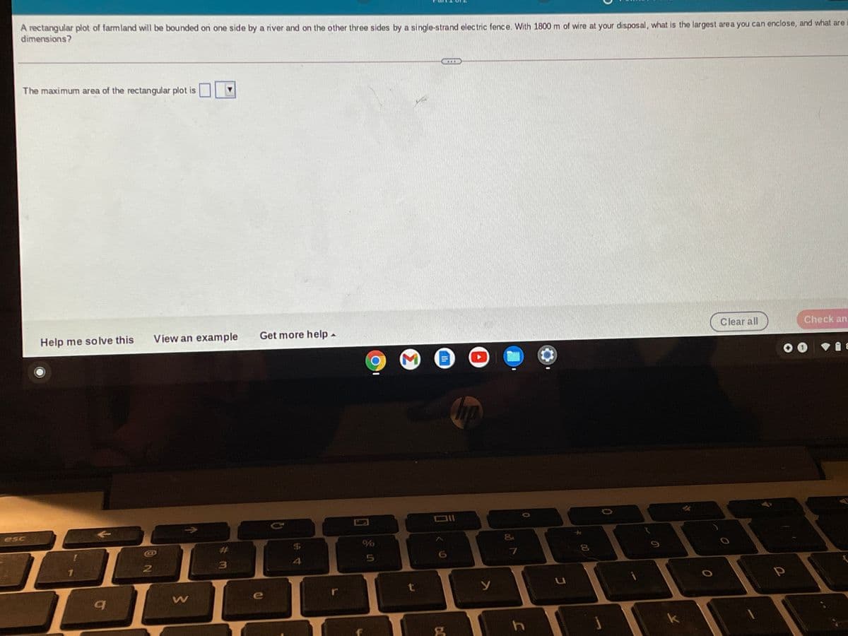 A rectangular plot of farmland will be bounded on one side by a river and on the other three sides by a single-strand electric fence. With 1800 m of wire at your disposal, what is the largest area you can enclose, and what are
dimensions?
The maximum area of the rectangular plot is
Clear all
Check an
Help me solve this
View an example
Get more help-
DII
->
esc
&
%23
4
e
k
00
