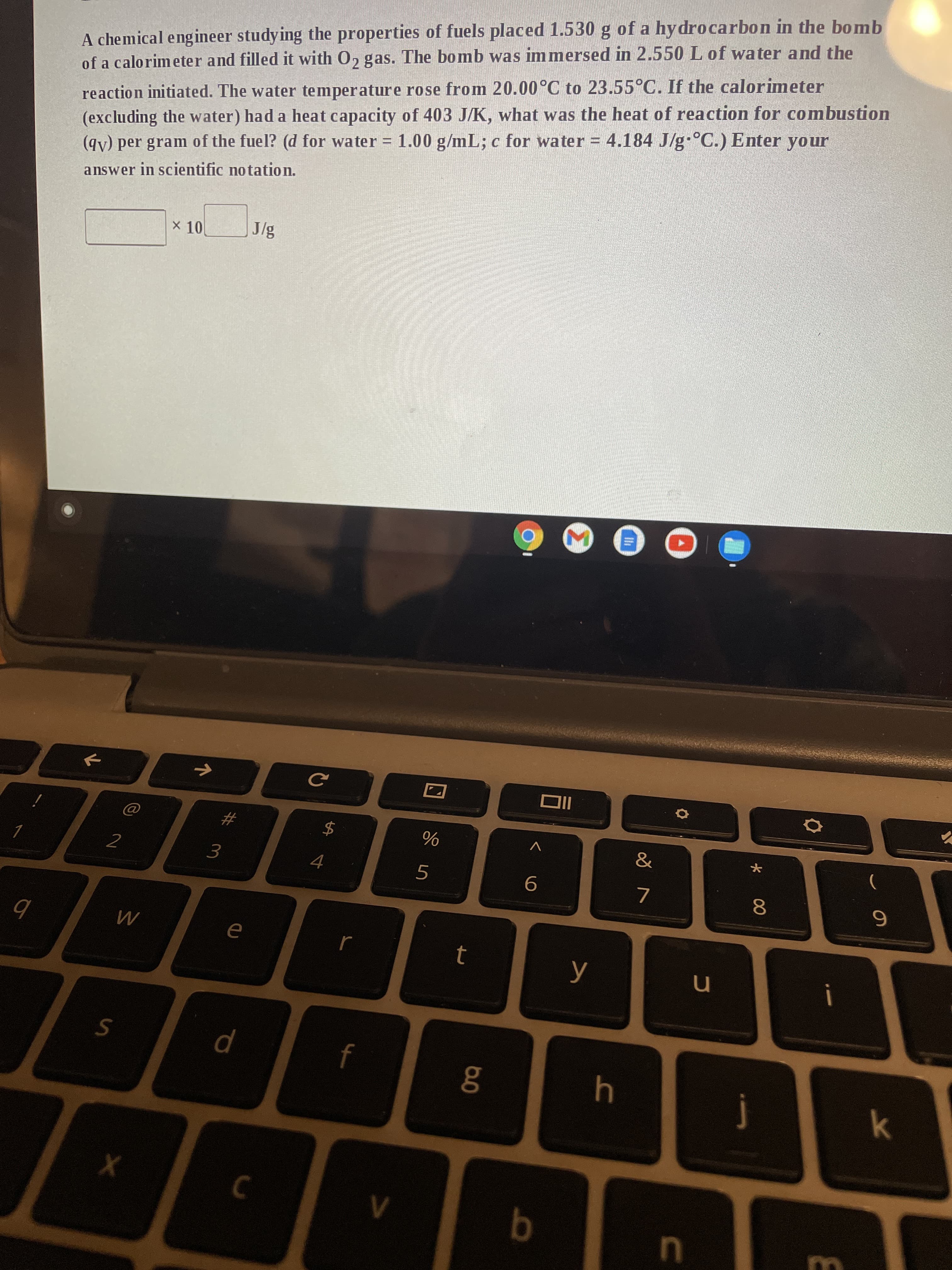 * 00
A chemical eng ineer studying the properties of fuels placed 1.530 g of a hy drocarbon in the bomb
of a calorimeter and filled it with 0, gas. The bomb was immersed in 2.550 L of water and the
reaction initiated. The water temperature rose from 20.00°C to 23.55°C. If the calorimeter
(excluding the water) had a heat capacity of 403 J/K, what was the heat of reaction for combustion
(gv) per gram of the fuel? (d for water = 1.00 g/mL; c for water = 4.184 J/g °C.) Enter your
answer in scientific notation.
X 10
IC
2
V
&
3.
)
j
k
