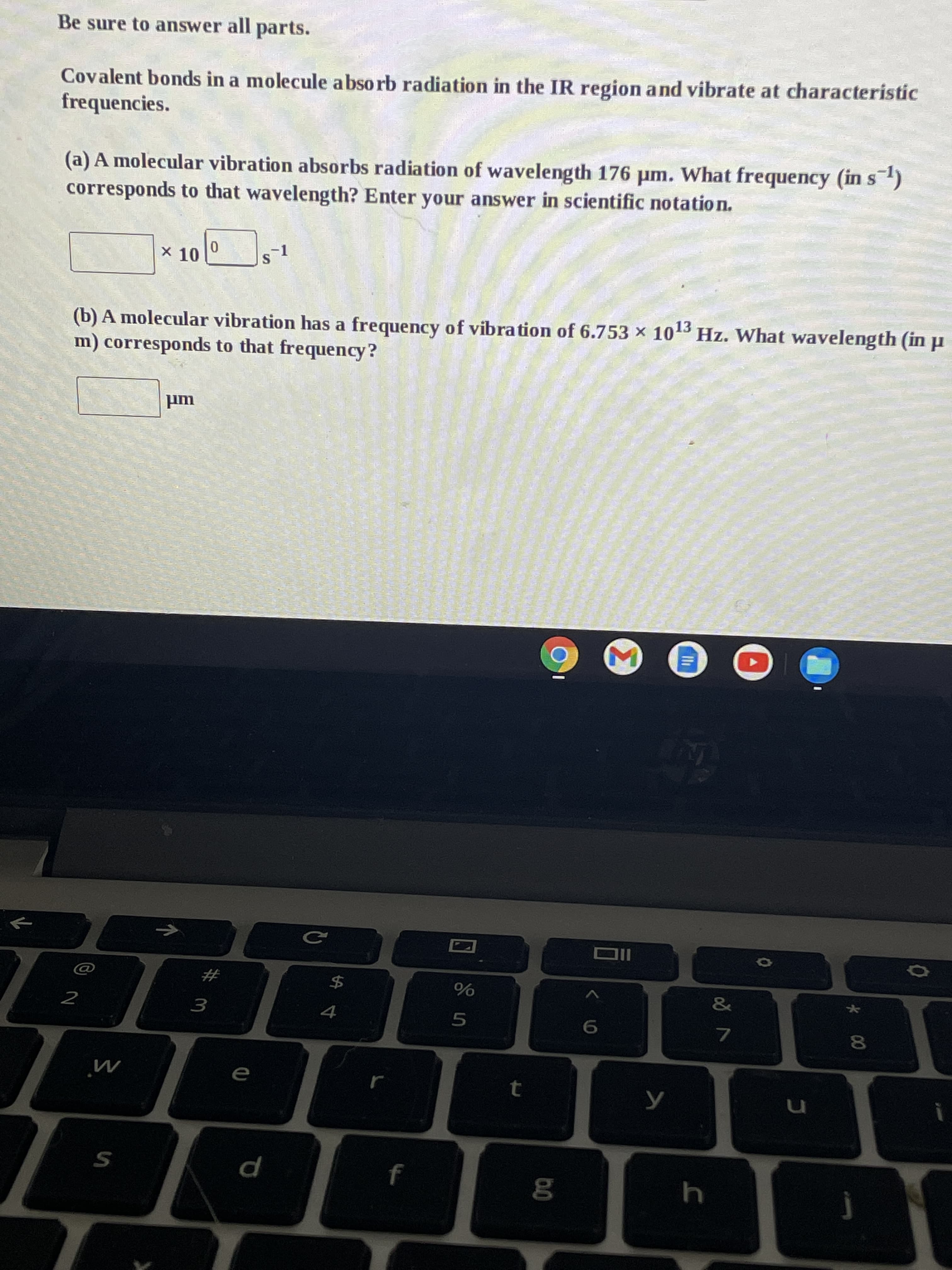 Be sure to answer all parts.
Covalent bonds in a molecule abso rb radiation in the IR region and vibrate at characteristic
frequencies.
(a) A molecular vibration absorbs radiation of wavelength 176 µm. What frequency (in s)
corresponds to that wavelength? Enter your answer in scientific notatio n.
X 10
-1
(b) A molecular vibration has a frequency of vibration of 6.753 x 10
m) corresponds to that frequency?
13
Hz. What wavelength (in p
IIO
$4
%23
2
4
3.
7.
e
p
