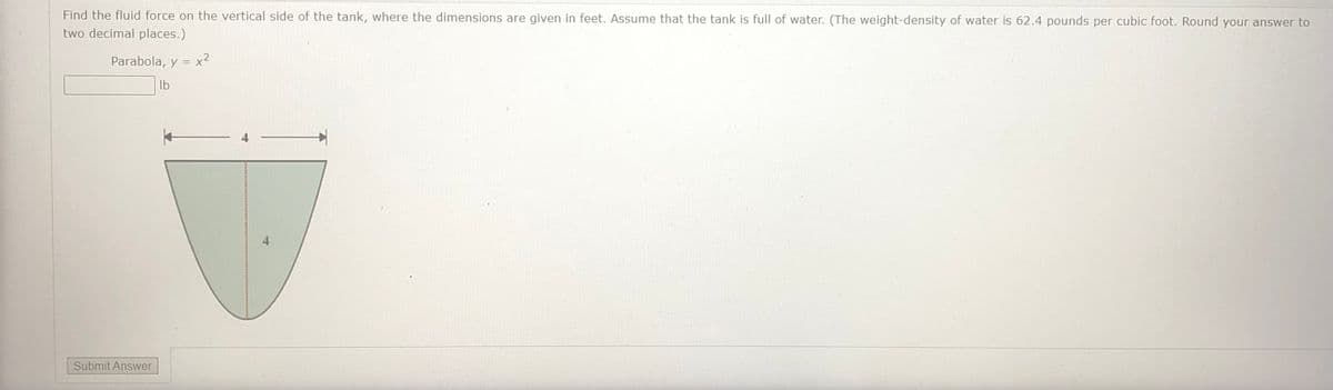 Find the fluid force on the vertical side of the tank, where the dimensions are given in feet. Assume that the tank is full of water. (The weight-density of water is 62.4 pounds per cubic foot. Round your answer to
two decimal places.)
Parabola, y = x²
Ib
Submit Answer
