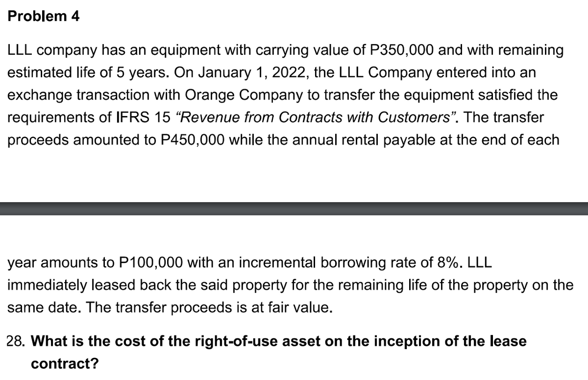 Problem 4
LLL company has an equipment with carrying value of P350,000 and with remaining
estimated life of 5 years. On January 1, 2022, the LLL Company entered into an
exchange transaction with Orange Company to transfer the equipment satisfied the
requirements of IFRS 15 "Revenue from Contracts with Customers". The transfer
proceeds amounted to P450,000 while the annual rental payable at the end of each
year amounts to P100,000 with an incremental borrowing rate of 8%. LLL
immediately leased back the said property for the remaining life of the property on the
same date. The transfer proceeds is at fair value.
28. What is the cost of the right-of-use asset on the inception of the lease
contract?
