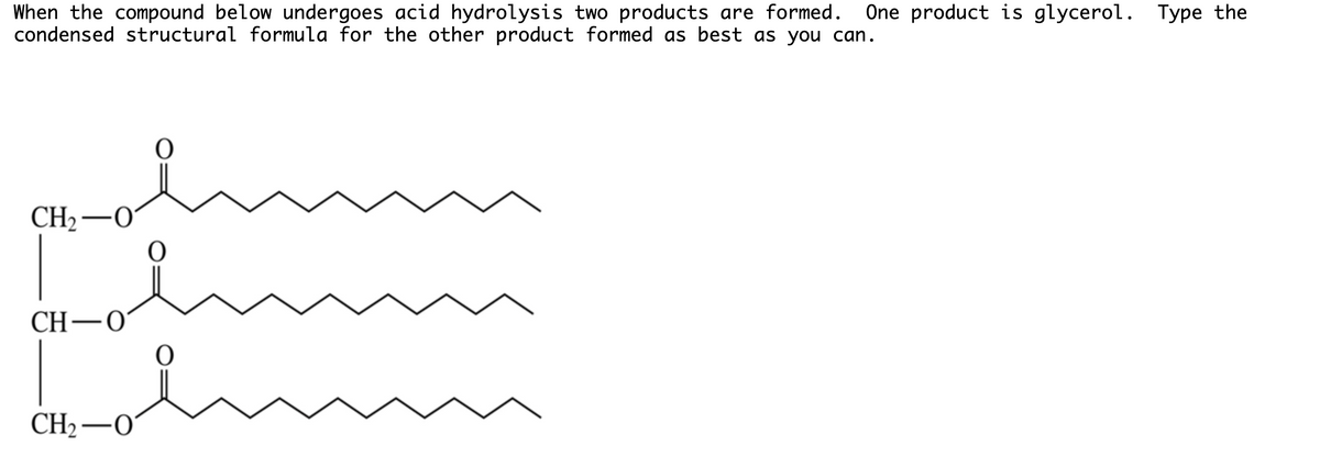 When the compound below undergoes acid hydrolysis two products are formed.
condensed structural formula for the other product formed as best as you can.
One product is glycerol. Type the
CH2–0
CH-0
CH2–0
