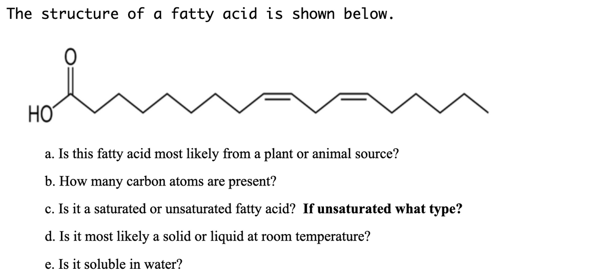 The structure of a fatty acid is shown below.
HƠ
a. Is this fatty acid most likely from a plant or animal source?
b. How many carbon atoms are present?
c. Is it a saturated or unsaturated fatty acid? If unsaturated what type?
d. Is it most likely a solid or liquid at room temperature?
e. Is it soluble in water?
