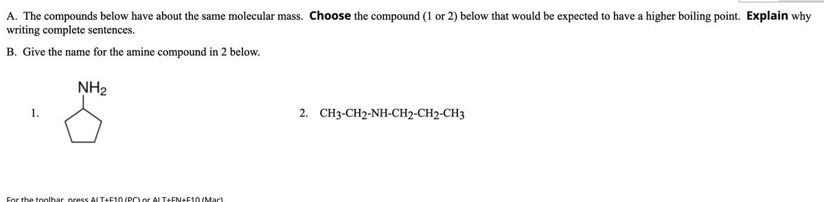 A. The compounds below have about the same molecular mass. Choose the compound (1 or 2) below that would be expected to have a higher boiling point. Explain why
writing complete sentences.
B. Give the name for the amine compound in 2 below.
NH2
1.
2. CH3-CH2-NH-CH2-CH2-CH3
For the toolbar press ALT+E10 (PC) or AL T+EN+F10 (MaC)
