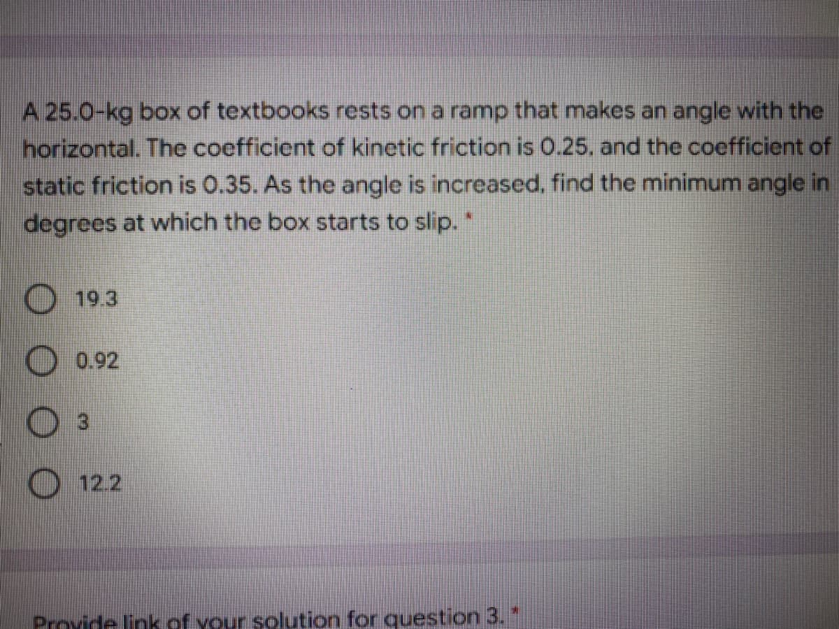 A 25.0-kg box of textbooks rests on a ramp that makes an angle with the
horizontal. The coefficient of kinetic friction is 0.25, and the coefficient of
static friction is 0.35. As the angle is increased, find the minimum angle in
degrees at which the box starts to slip. "
19.3
O 0.92
O 122
Provide link of your solution for question 3.
O O O
